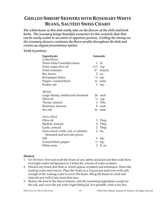 NORTHARVEST BEAN GROWERS ©2012 The Culinary Institute of America. All rights reserved.14
GRILLED SHRIMP SKEWERS WITH ROSEMARY WHITE
BEANS, SAUTÉED SWISS CHARD
The white beans in this dish really take on the flavors of the chile and fresh
herbs. The rosemary brings beautiful aromatics to this versatile dish that
can be easily scaled to an entrée or appetizer portion. Grilling the shrimp on
the rosemary skewers continues the flavor profile throughout the dish and
creates an elegant presentation option.
Yield: 8 portions
Ingredients Amounts
Cooked Beans
Dried white Cannellini beans 1 lb.
Extra virgin olive oil 1/3 cup
Fresh rosemary 6” branch
Bay leaves 2 ea.
Red pepper flakes ½ tsp.
Pepper, cracked black to taste
Kosher salt 1 tsp.
Shrimp
Large shrimp, shelled and deveined 24 each
Olive oil ¼ cup
Thyme, minced 1 Tbls.
Rosemary skewers 8 each
Sea salt to taste
Swiss Chard
Olive oil 3 Tbsp.
Shallots, minced 6 Tbsp.
Garlic, minced 2 Tbsp.
Swiss chard, white, red, or rainbow 2 bu.
Stemmed and torn into pieces
Salt 1 tsp.
Ground black pepper ½ tsp.
White wine 2 fl. oz.
Method
1. For the beans: Sort and wash the beans of any debris and dust and then soak them
overnight under refrigeration in 3 times the volume of water as beans.
2. Discard any beans that float or which appear wrinkled and misshapen. Drain the
soaking water and reserve. Place the beans in a 3-quart pot and cover with only
enough of the soaking water to cover the beans. Bring the beans to a boil and
skim the pot well of any foam that rises.
3. Reduce the heat to the barest simmer, add the remaining ingredients except for
the salt, and cover the pot with a tight fitting lid. It is possible, with a low fire,
 
