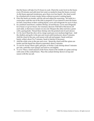 NORTHARVEST BEAN GROWERS ©2012 The Culinary Institute of America. All rights reserved.15
that the beans will take 2 to 2½ hours to cook. Check the water level on the beans
every 20 minutes and add more hot water as needed to keep the beans covered.
As the beans approach tenderness, give them ever less liquid—the ideal would
be a finished pot of moist, tender beans without excessive cooking liquid.
4. Once the beans are tender, add the salt and adjust the seasoning. Set aside in a
warm place until the rest of the dish is prepared. If you intend to store the beans
for later, keep them in their cooking liquid, cover and refrigerate for up to 4 days.
5. In a medium sized bowl, combine shrimp, oil and thyme. Cover and refrigerate
for 2 hours or up to 6 hours. For rosemary skewers: Pull half of the leaves off
each stalk, so that leaves remain on one end. Sharpen the other end into a point
with a paring knife. Thread three shrimp onto the pointed end of each skewer.
6. For the chard: Heat the olive oil in a large sauté pan over medium-high heat. Add
the shallots and garlic to the pan and sweat until translucent, about 5 minutes.
Add the chard to the pan, and season with salt and pepper. Sauté until just
barely wilted, about 5 to 7 minutes. Sauté in batches if necessary.
7. Add the white wine to the pan and cover. Steam the chard until the spines are
tender and the liquid has almost evaporated, about 5 minutes.
8. To cook the shrimp: Heat a grill, grill pan, or broiler. Cook shrimp about 3 minutes
per side, until they turn opaque and start to curl slightly.
9. To serve: Place a small amount of the Swiss chard in the middle of a plate and top
with some of the cooked beans. Place the cooked shrimp skewer on top and
season with the sea salt.
 