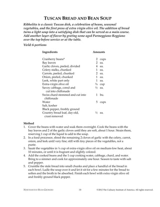 NORTHARVEST BEAN GROWERS ©2012 The Culinary Institute of America. All rights reserved.16
TUSCAN BREAD AND BEAN SOUP
Ribbolita is a classic Tuscan dish, a celebration of beans, seasonal
vegetables, and the first press of extra virgin olive oil. The addition of bread
turns a light soup into a satisfying dish that can be served as a main course.
Add another layer of flavor by grating some aged Parmeggiano Reggiano
over the top before service or at the table.
Yield: 6 portions
Ingredients Amounts
Cranberry beans* 2 cups
Bay leaves 2 ea.
Garlic cloves, peeled, divided 4 ea.
Celery stalks, chunked 1 ea.
Carrots, peeled, chunked 2 ea.
Onion, peeled, chunked 1 ea.
Leek, white part only 1 ea.
Extra-virgin olive oil ¾ cup
Savoy cabbage, cored and ½ ea.
cut into chiffonade
Swiss chard stemmed and cut into 1 bu.
chiffonade
Water 5 cups
Salt, kosher
Black pepper, freshly ground
Country bread loaf, day-old, ½ ea.
crust removed
Method
1. Cover the beans with water and soak them overnight. Cook the beans with the
bay leaves and 2 of the garlic cloves until they are soft, about 1 hour. Strain them,
reserving 1 cup of the liquid to add to the soup.
2. In a food processor, shred the remaining 2 cloves of garlic with the celery, carrot,
onion, and leek until very fine; still with tiny pieces of the vegetables, not a
purée.
3. Sauté the vegetables in ¼ cup of extra-virgin olive oil on medium-low heat, about
10 minutes, or until it is fragrant and slightly colored.
4. Add the cooked beans and the 1 cup cooking water, cabbage, chard, and water.
Bring to a simmer and cook for approximately one hour. Season to taste with salt
and pepper.
5. Crumble the stale bread into small chunks and place a handful of the bread in
each bowl. Ladle the soup over it and let it sit for a few minutes for the bread to
soften and the broth to be absorbed. Finish each bowl with extra virgin olive oil
and freshly ground black pepper.
 