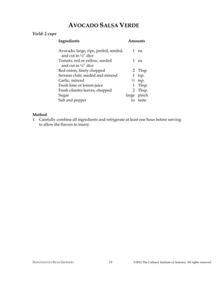 NORTHARVEST BEAN GROWERS ©2012 The Culinary Institute of America. All rights reserved.19
AVOCADO SALSA VERDE
Yield: 2 cups
Ingredients Amounts
Avocado, large, ripe, peeled, seeded, 1 ea.
and cut in ½” dice
Tomato, red or yellow, seeded 1 ea.
and cut in ¼” dice
Red onion, finely chopped 2 Tbsp
Serrano chile, seeded and minced 1 tsp.
Garlic, minced ½ tsp.
Fresh lime or lemon juice 1 Tbsp.
Fresh cilantro leaves, chopped 2 Tbsp.
Sugar large pinch
Salt and pepper to taste
Method
1. Carefully combine all ingredients and refrigerate at least one hour before serving
to allow the flavors to marry.
 