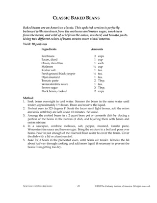 NORTHARVEST BEAN GROWERS ©2012 The Culinary Institute of America. All rights reserved.20
CLASSIC BAKED BEANS
Baked beans are an American classic. This updated version is perfectly
balanced with sweetness from the molasses and brown sugar, smokiness
from the bacon, and a bit of acid from the onion, mustard, and tomato paste.
Using two different colors of beans creates more visual interest.
Yield: 10 portions
Ingredients Amounts
Red beans 3 cups
Bacon, diced 1 cup
Onion, diced fine 1 each
Molasses ¼ cup
Kosher salt 1 tea.
Fresh ground black pepper ½ tea.
Dijon mustard 1 tea.
Tomato paste 2 Tbsp.
Worcestershire sauce 1 tea.
Brown sugar 3 Tbsp.
Black beans, cooked 2 cups
Method
1. Soak beans overnight in cold water. Simmer the beans in the same water until
tender, approximately 1 ½ hours. Drain and reserve the liquid.
2. Preheat oven to 325 degrees F. Sauté the bacon until light brown, add the onion
and cook until they are soft, about 10 minutes. Set aside.
3. Arrange the cooked beans in a 2 quart bean pot or casserole dish by placing a
portion of the beans in the bottom of dish, and layering them with bacon and
onion mixture.
4. In a saucepan, combine molasses, salt, pepper, mustard, tomato paste,
Worcestershire sauce and brown sugar. Bring the mixture to a boil and pour over
beans. Pour in just enough of the reserved bean water to cover the beans. Cover
the dish with a lid or aluminum foil.
5. Bake for 3 hours in the preheated oven, until beans are tender. Remove the lid
about halfway through cooking, and add more liquid if necessary to prevent the
beans from getting too dry.
 