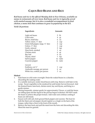 NORTHARVEST BEAN GROWERS ©2012 The Culinary Institute of America. All rights reserved.21
CAJUN RED BEANS AND RICE
Red beans and rice is the official Monday dish in New Orleans, available on
menus in restaurants all over town. Red beans and rice is typically served
with smoked sausage, but it is also a wonderful accompaniment to fried
chicken, a menu item that continues to grow in popularity in the U.S.
Yield: 24 portions
Ingredients Amounts
Light red beans 2 lb.
Cold water 4 qt.
Bacon, small dice 6 oz.
Yellow onion, ½” dice 2 cup
Green bell pepper, large, ½” dice 2 cup
Celery, ½” dice 1 cup
Garlic, minced 2 tsp.
Ham hock, smoked 1 ea.
Chicken stock 6 qt.
Bay leaf 6 ea.
Thyme, dried 1 tsp.
Salt & pepper to taste
Cayenne pepper to taste
Garnish
Scallions, cut ¼“ 1 cup
Andouille sausage, per person 6 oz.
White rice, cooked, per person 3 oz.
Method
1. Soak beans in cold water overnight. Drain the soaked beans in a colander,
discarding the soaking water.
2. In a suitable stock pot, render diced bacon until crisp. Remove until later in the
recipe. Sweat vegetables in the rendered fat until tender but not browned. Add
the drained beans, ham hock, chicken stock, bay and thyme, and bring to a
gentle simmer.
3. Stirring frequently, simmer gently for approximately 2 hours, or until the beans
are falling apart and the liquid in the pot has begun to thicken. DO NOT mash
the beans to achieve the proper texture. Add water and continue cooking if
beans are still mealy.
4. Season well with salt, fresh ground black pepper and cayenne. The heat for
both the black and red pepper should register as a tingle on the back of the
tongue, rather than a burn in the front of the mouth.
5. Remove the ham hock and pull the meat from the bone and discarding the skin.
Shred the meat for garnish.
 