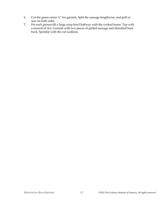 NORTHARVEST BEAN GROWERS ©2012 The Culinary Institute of America. All rights reserved.22
6. Cut the green onion ¼” for garnish. Split the sausage lengthwise, and grill or
sear on both sides.
7. For each person fill a large soup bowl halfway with the cooked beans. Top with
a mound of rice. Garnish with two pieces of grilled sausage and shredded ham
hock. Sprinkle with the cut scallions.
 