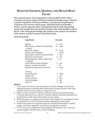 NORTHARVEST BEAN GROWERS ©2012 The Culinary Institute of America. All rights reserved.23
ROASTED SALMON, QUINOA, AND BLACK BEAN
SALAD
This salad presents a trio of ingredients with incredible health “halos.”
Consumers associate salmon with heart health promoting omega-3. Quinoa,
a popular ingredient in Peruvian kitchens, is increasing in popularity as
consumers seek out more whole grains. And black beans provide fiber,
protein, and low glycemic index carbohydrates that provide long-lasting
energy. But enough about the nutrition benefits; this salad should be sold on
flavor, with a dressing that bridges the richness of the salmon, the nuttiness
of the quinoa, and the sweetness of the black beans.
Yield: 10 portions
Ingredients Amounts
Quinoa ¾ cup
Black beans, cooked (or canned and 1½ cups
rinsed)
Red wine vinegar 1½ Tbsp
Kosher salt and pepper pinch
Red pepper, roasted and diced small 1 cup
Red onion, diced small ¾ cup
Pickled jalapeno chilies, seeded and 2 ea.
chopped
Fresh cilantro, finely chopped ½ cup
Salmon, roasted and cooled 1 lb.
Watercress, large stems removed 3 cups
Dressing
Fresh lime juice 6 Tbsp.
Kosher salt 1 tsp.
Cumin, ground 1 tsp.
Cayenne pepper ¼ tsp.
Olive oil ½ cup
Method
1. For the quinoa: In a bowl, wash the quinoa in at least 3 changes of cold water,
rubbing the grains and letting them settle before pouring off most of the water
until the water runs clear; drain in a large fine sieve.
2. Bring 1 ½ cups of water to a boil in a medium-sized pot and add the quinoa.
Lower the heat and cover; cook for 15 minutes. Remove from the heat and let sit
for 20 minutes. Fluff with a fork to break up any clumps.
3. While the quinoa is cooking, toss the beans with vinegar, salt, and pepper to taste
in a small bowl. Let sit for 30 minutes before draining off excess liquid.
4. Transfer the quinoa to a large bowl and cool. Add the drained beans, red bell
pepper, red onions, jalapeños, and cilantro; toss gently to combine.
5. For the dressing: In a small bowl whisk together the lime juice, salt, cumin and
cayenne pepper. Add the oil in a stream, whisking.
 