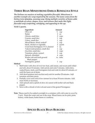 NORTHARVEST BEAN GROWERS ©2012 The Culinary Institute of America. All rights reserved.25
THREE BEAN MINESTRONE EMILIA ROMAGNA STYLE
The Italians are masters at making vegetables flavorful. Minestrone is
another example of a soup inspired by the seasons. The name comes from the
Italian term minestra, meaning soup. Using multiple varieties of beans adds
a multitude of colors, shapes, sizes, and textures that make this light,
flavorful soup comforting, satisfying, and appealing to the eye.
Yield: 2 quarts.
Ingredient Amount
Olive oil ½ cup
Butter 2 oz.
Onions, small dice 2 cups
Carrots, small dice 1 cup
Celery, small dice 1 cup
Mixed Beans, dried, soaked* 1 cup
Stock, chicken or vegetable 2 quarts
Crust from Parmigiano 3 X 3, cleaned 1 ea.
Yukon Gold potatoes, small dice 1 cup
Zucchini, small dice 2 cups
Tomatoes, plum, canned 1 cup
Spinach, shredded 4 cups
Kosher salt and fresh ground to taste
Black pepper
Parmigiano, grated 1 cup
Method
1. Melt butter with olive oil over low heat, add onions, and sweat until wilted
and soft, about 10 minutes. Add carrots and cook 3 minutes. Add celery,
soaked beans, stock, and Parmigiano rind and cook for about 45 minutes, or
until the beans are al dente.
2. Add diced potatoes and zucchini and cook for another 20 minutes. Add
tomatoes and their juices.
3. Partially cover and cook at low simmer for at least 30 more minutes. Add
more broth as necessary.
4. Add spinach and a splash of olive oil; season with kosher salt and black
pepper.
5. Serve with a drizzle of olive oil and some of the grated Parmigiano
Note: *Beans need to be soaked overnight in a container with cold water to cover by
3 inch. Drain the water and use in the soup. Mixed beans can be pink, pinto,
kidney, white beans, butter beans or cranberry.
SPICED BLACK BEAN BURGERS
 