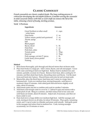 NORTHARVEST BEAN GROWERS ©2012 The Culinary Institute of America. All rights reserved.27
CLASSIC CASSOULET
French cassoulets are classic comfort foods. The long cooking process is
critical for developing the rich depth of flavor. Consider serving the cassoulet
in mini casserole dishes with lids so wait staff can remove the lid at the
table, releasing a burst of heady, inviting aromas.
Yield 8 Portions
Ingredients Amounts
Great Northern or other small 4 cups
white beans
Ham hocks 4 ea.
Yellow onions, peeled and quartered 3 ea.
Thyme, sprigs 8 ea.
Salt
Black pepper
Bacon, diced ¼ lb.
Ham bone 1 ea.
Pork butt, cubes ¾ lb.
Tomato paste 1 Tbsp.
Duck fat 2 Tbsp.
Pork sausage, cut into 2” pieces 1 lb.
Garlic head, cloves peeled 1 ea.
Nutmeg ¼ tsp.
Method
1. Rinse beans thoroughly, pick through and discard stones then set beans aside.
2. Place ham hocks in a large pot. Add 1 onion, thyme, and salt and pepper. Cover
with water and bring to boil over high heat. Reduce heat to medium low and
simmer, partially covered, for 2 hours. Remove from heat, allow cooling for 15
minutes, and then drain ham hocks, discarding onion and thyme. Cut the meat
from each hock into 2 pieces. Discard bones and extra fat and set meat aside.
3. Meanwhile, place the diced bacon, ham bone and 1 onion in a large, heavy-
bottomed pot. Cook over medium heat, stirring frequently, until bacon is
rendered, about 15 minutes. Add cubed pork butt and brown slightly on all
sides, about 10 minutes.
4. Add tomato paste and stir to combine and cook for another 5 minutes.
5. Add beans and enough water to cover by ½ “(about 8 cups) and season with a
small pinch of salt. Bring to a simmer, and then reduce heat to low and cook
until beans are tender, about 45 minutes. Adjust salt, if necessary, and then set
beans aside to cool.
6. Heat duck fat in a large skillet over medium high heat. Add the sausages and
cook, turning to brown on all sides, for about 10 minutes. Place garlic, remaining
onion, and ½ cup of water in a blender and puree until smooth. Add garlic paste
to the sausages and reduce heat to medium low. Cook, turning sausages
occasionally, for 10 minutes or more.
 
