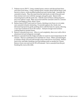 NORTHARVEST BEAN GROWERS ©2012 The Culinary Institute of America. All rights reserved.28
7. Preheat oven to 350 °F. Using a slotted spoon, remove and discard ham bone
and onion from beans. Using a slotted spoon, transfer about half the beans with
bacon to a heavy, wide-mouthed earthenware pot 4 inches high. Assemble the
cassoulet in layers. Place the meat from the ham hocks on top of the pork and
bean mixture and cover with the sausages and garlic paste. Spoon in the
remaining beans with the pork rind. Add the reserved bean cooking liquid to
just cover (about 3 cups). Bake uncovered until the cassoulet comes to a simmer
and a crust begins to form, about 1 hour.
8. Reduce heat to 250°F and cook for 2 hours, checking every hour or so to make
sure cassoulet is barely simmering. If cassoulet appears dry, break crust
(browned top layer) by gently pushing down with the back of a spoon, allowing
a new layer of beans to rise to the surface. Add just enough reserved bean
cooking liquid to moisten beans.
9. Remove cassoulet from oven. Allow to cool completely, then cover with a lid or
aluminum foil and refrigerate overnight.
10. Remove cassoulet from the fridge and allow to warm to room temperature for 45
minutes. Place in a preheated oven and bake for 1 hour. When cassoulet begins
to simmer, break crust and add enough warm water just to cover beans. Reduce
heat to low and bake, breaking crust and adding water as needed for 3 hours.
Remove from oven and rest for 25 to 20 minutes. Serve cassoulet from the pot
breaking the crust at the table.
 