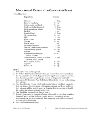 NORTHARVEST BEAN GROWERS ©2012 The Culinary Institute of America. All rights reserved.3
MACARONI & CHEESE WITH CANNELLINI BEANS
Yield: 12 portions
Ingredients Amount
Olive oil 1 Tbsp.
Bacon or panchetta ¼ cup
Onion, peeled and diced ½ cup
Shallot, peeled and minced 2 Tbsp.
Garlic, peeled and minced 1 Tbsp.
Bay leaf 1 ea.
Unsalted butter 2 Tbsp.
All purpose flour ¼ cup
Milk 3 cups
White pepper to taste
Nutmeg ¼ tsp.
Thyme leaves 1 tsp.
Parmesean reggiano 1 cup
Cheddar cheese, white, shredded 1 cup
Gruyere cheese, grated ½ cup
Fontina 1 cup
Whole Wheat Elbow pasta, ½ lb.
cooked al dente
Cannellini beans, canned or cooked 3 cups
drained, rinsed, chilled
Bread crumbs, toasted ½ cup
Cayenne ¼ tsp.
Kosher salt ½ tsp.
Method
1. Preheat the oven to 350 degrees F.
2. For the base: Add the olive oil to a medium pot over medium heat over and add
the pancetta to the pot. Cook the pancetta until lightly browned, 3 to 4 minutes.
Add the onions, shallot, and garlic and bay leaf to the pan and cook until
translucent, 3 to 4 minutes. Add the butter and flour to the pot and cook, stirring,
for 3 minutes.
3. Add the milk to the pot and whisk until smooth. Bring to a boil then reduce the
heat to a simmer. Season with the white pepper, nutmeg, and thyme and cook
for 3 minutes. Add the grated cheeses to the pot and stir to combine well. Add
the pasta to the pot and remove from the heat.
4. Add the chilled beans and fold them in gently.
5. Transfer the contents of the pot to a 3-quart baking dish or individual ramekins.
In a small bowl, combine the bread crumbs with the cayenne and salt and
sprinkle over the top of the macaroni. Bake uncovered until golden brown and
bubbling, about 30 minutes.
6. Cool 15 minutes before serving.
 