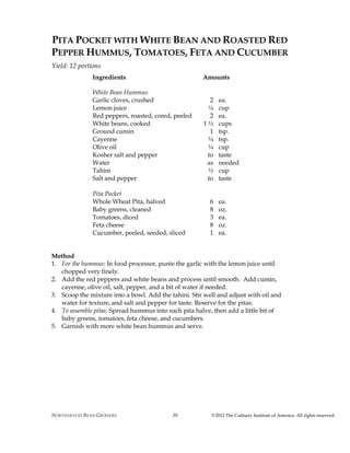 NORTHARVEST BEAN GROWERS ©2012 The Culinary Institute of America. All rights reserved.30
PITA POCKET WITH WHITE BEAN AND ROASTED RED
PEPPER HUMMUS, TOMATOES, FETA AND CUCUMBER
Yield: 12 portions
Ingredients Amounts
White Bean Hummus
Garlic cloves, crushed 2 ea.
Lemon juice ¼ cup
Red peppers, roasted, cored, peeled 2 ea.
White beans, cooked 1 ½ cups
Ground cumin 1 tsp.
Cayenne ¼ tsp.
Olive oil ¼ cup
Kosher salt and pepper to taste
Water as needed
Tahini ½ cup
Salt and pepper to taste
Pita Pocket
Whole Wheat Pita, halved 6 ea.
Baby greens, cleaned 8 oz.
Tomatoes, diced 3 ea.
Feta cheese 8 oz.
Cucumber, peeled, seeded, sliced 1 ea.
Method
1. For the hummus: In food processor, purée the garlic with the lemon juice until
chopped very finely.
2. Add the red peppers and white beans and process until smooth. Add cumin,
cayenne, olive oil, salt, pepper, and a bit of water if needed.
3. Scoop the mixture into a bowl. Add the tahini. Stir well and adjust with oil and
water for texture, and salt and pepper for taste. Reserve for the pitas.
4. To assemble pitas: Spread hummus into each pita halve, then add a little bit of
baby greens, tomatoes, feta cheese, and cucumbers.
5. Garnish with more white bean hummus and serve.
 