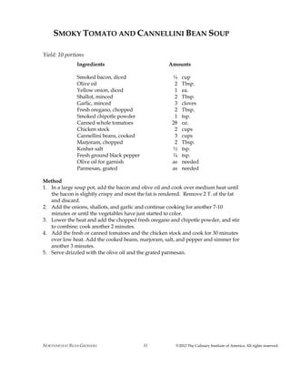 NORTHARVEST BEAN GROWERS ©2012 The Culinary Institute of America. All rights reserved.31
SMOKY TOMATO AND CANNELLINI BEAN SOUP
Yield: 10 portions
Ingredients Amounts
Smoked bacon, diced ¼ cup
Olive oil 2 Tbsp.
Yellow onion, diced 1 ea.
Shallot, minced 2 Tbsp.
Garlic, minced 3 cloves
Fresh oregano, chopped 2 Tbsp.
Smoked chipotle powder 1 tsp.
Canned whole tomatoes 28 oz.
Chicken stock 2 cups
Cannellini beans, cooked 3 cups
Marjoram, chopped 2 Tbsp.
Kosher salt ½ tsp.
Fresh ground black pepper ¼ tsp.
Olive oil for garnish as needed
Parmesan, grated as needed
Method
1. In a large soup pot, add the bacon and olive oil and cook over medium heat until
the bacon is slightly crispy and most the fat is rendered. Remove 2 T. of the fat
and discard.
2. Add the onions, shallots, and garlic and continue cooking for another 7-10
minutes or until the vegetables have just started to color.
3. Lower the heat and add the chopped fresh oregano and chipotle powder, and stir
to combine; cook another 2 minutes.
4. Add the fresh or canned tomatoes and the chicken stock and cook for 30 minutes
over low heat. Add the cooked beans, marjoram, salt, and pepper and simmer for
another 3 minutes.
5. Serve drizzled with the olive oil and the grated parmesan.
 