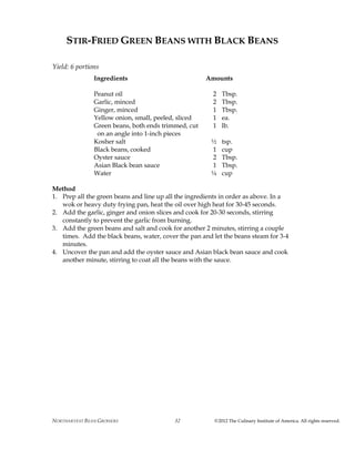 NORTHARVEST BEAN GROWERS ©2012 The Culinary Institute of America. All rights reserved.32
STIR-FRIED GREEN BEANS WITH BLACK BEANS
Yield: 6 portions
Ingredients Amounts
Peanut oil 2 Tbsp.
Garlic, minced 2 Tbsp.
Ginger, minced 1 Tbsp.
Yellow onion, small, peeled, sliced 1 ea.
Green beans, both ends trimmed, cut 1 lb.
on an angle into 1-inch pieces
Kosher salt ½ tsp.
Black beans, cooked 1 cup
Oyster sauce 2 Tbsp.
Asian Black bean sauce 1 Tbsp.
Water ¼ cup
Method
1. Prep all the green beans and line up all the ingredients in order as above. In a
wok or heavy duty frying pan, heat the oil over high heat for 30-45 seconds.
2. Add the garlic, ginger and onion slices and cook for 20-30 seconds, stirring
constantly to prevent the garlic from burning.
3. Add the green beans and salt and cook for another 2 minutes, stirring a couple
times. Add the black beans, water, cover the pan and let the beans steam for 3-4
minutes.
4. Uncover the pan and add the oyster sauce and Asian black bean sauce and cook
another minute, stirring to coat all the beans with the sauce.
 