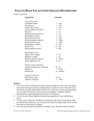 NORTHARVEST BEAN GROWERS ©2012 The Culinary Institute of America. All rights reserved.33
TUSCAN BEAN SALAD WITH GRILLED MUSHROOMS
Yield: 12 portions
Ingredients Amounts
Tuscan bean salad
Cannellini beans 1 cup
Navy beans 1 cup
Dark kidney beans 1 cup
Onion, peeled and diced 1 ea.
Bay leaf 1 ea.
Kalamata olives, halved 3 oz.
Red peppers, diced 1 cup
Red onions, fine dice ½ cup
Fresh marjoram, minced 2 Tbsp.
Roasted garlic paste 1 Tbsp.
Red pepper, crushed ½ tsp.
Kosher salt 1 ½ tsp.
Black pepper, ground ½ tsp.
Bean salad dressing
Apple cider vinegar 3 oz.
Balsamic vinegar 1 oz.
Shallots, peeled, minced 2 Tbsp.
Extra virgin olive oil 8 oz.
Grilled crimini mushrooms
Crimini mushrooms, stemmed 16 ea.
Olive oil 3 Tbsp.
Kosher salt as needed
Serving Components
Bibb lettuce cups 12 ea.
Cilantro, chopped 3 Tbsp.
Method
1. For the bean salad: Soak the three bean varieties together in cold water overnight,
then drain the beans and place soaked beans in a pot and cover with cold water
by 4 inches; add the diced onion and bay leaf. Cook on a simmer until the beans
are soft, about 40 minutes. Drain and cool completely. Combine with the
remaining bean salad ingredients and toss to incorporate.
2. For the dressing: Whisk together the dressing ingredients. Toss with the bean
salad.
3. For the crimini mushrooms: Brush the mushrooms with olive oil and season with
salt. Mark the mushrooms on a hot grill and cook thoroughly. Slice thinly, add to
the salad, and toss just to combine.
4. For serving, spoon the bean salad in to lettuce cups. Garnish with the cilantro.
 