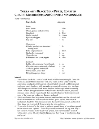 NORTHARVEST BEAN GROWERS ©2012 The Culinary Institute of America. All rights reserved.34
TORTA WITH BLACK BEAN PUREE, ROASTED
CRIMINI MUSHROOMS AND CHIPOTLE MAYONNAISE
Yield: 6 sandwiches
Ingredients Amounts
Beans
Black beans 2 cups
Onion, peeled and diced fine 1 ea.
Canola oil 2 Tbsp.
Garlic, roasted 10 cloves
Epazote, chopped 3 Tbsp.
Bay leaf 1 ea.
Mushrooms
Crimini mushrooms, stemmed 1 lb.
thinly sliced
Extra virgin olive oil 3 Tbsp.
Garlic cloves, minced 2 ea.
Thyme leaves 2 tsp.
Kosher salt and black pepper to taste
Sandwich
Bolillo rolls, or crusty French bread, 6 ea.
Chipotle mayonnaise (recipe below) ½ cup
Avocado, peeled and sliced 2 ea.
White onion, sliced thin 1 ea.
Pickled jalapenos, sliced ½ cup
Method
1. For the beans: Soak the 2 cups of black beans in cold water overnight. Drain the
beans and discard the water; rinse with cold water and set aside. Sauté the
onions in a small pot with the canola oil until lightly colored. Add the roasted
garlic and mash the cloves with a wooden spoon while cooking over low heat.
Add the epazote, drained black beans, bay leaf and enough water to cover by
about 2-inches. Bring to a simmer and cook until the beans are soft, about 60
minutes. Drain off any excess liquid, then mash the beans with the spoon until
most of the beans are broken up. Remove and cool.
2. For the mushrooms: In a large sauté pan over medium heat, add the olive oil and
sliced mushrooms and season with the minced garlic, thyme, and ½ tsp. of
kosher salt. Sauté for 8-10 minutes or until the mushrooms are soft and most of
their liquid has evaporated. Remove from the heat and cool.
3. To assemble the torta: Cut the bread in half and spread ¼ cup of black bean spread
on the bottom side. Spread 2 Tbsp. chipotle mayonnaise on the top half. Lay a
few slices of avocado on the black bean spread, then top with a few slices of
white onion, about 2 T. sliced pickled jalapenos, then ¼ cup of mushrooms. Top
and serve.
 