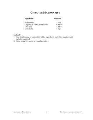 NORTHARVEST BEAN GROWERS THE CULINARY INSTITUTE OF AMERICA®35
CHIPOTLE MAYONNAISE
Ingredients Amounts
Mayonnaise 1 cup
Chipotle en adobo, minced fine 3 Tbsp.
Lime juice 1 Tbsp.
Kosher salt 1 tsp.
Method
1. In a small mixing bowl, combine all the ingredients and whisk together until
fully incorporated.
2. Store for up to 2 weeks in a small container.
 