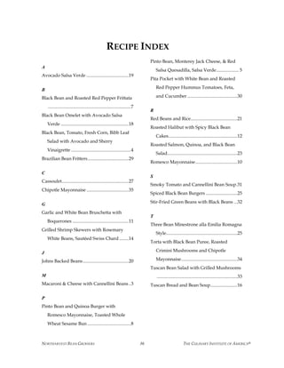 NORTHARVEST BEAN GROWERS THE CULINARY INSTITUTE OF AMERICA®36
RECIPE INDEX
A
Avocado Salsa Verde ....................................19
B
Black Bean and Roasted Red Pepper Frittata
.......................................................................7
Black Bean Omelet with Avocado Salsa
Verde ..........................................................18
Black Bean, Tomato, Fresh Corn, Bibb Leaf
Salad with Avocado and Sherry
Vinaigrette ...................................................4
Brazilian Bean Fritters...................................29
C
Cassoulet.........................................................27
Chipotle Mayonnaise ....................................35
G
Garlic and White Bean Bruschetta with
Boquerones ................................................11
Grilled Shrimp Skewers with Rosemary
White Beans, Sautéed Swiss Chard ........14
J
Johns Backed Beans.......................................20
M
Macaroni & Cheese with Cannellini Beans..3
P
Pinto Bean and Quinoa Burger with
Romesco Mayonnaise, Toasted Whole
Wheat Sesame Bun .....................................8
Pinto Bean, Monterey Jack Cheese, & Red
Salsa Quesadilla, Salsa Verde................... 5
Pita Pocket with White Bean and Roasted
Red Pepper Hummus Tomatoes, Feta,
and Cucumber...........................................30
R
Red Beans and Rice........................................21
Roasted Halibut with Spicy Black Bean
Cakes...........................................................12
Roasted Salmon, Quinoa, and Black Bean
Salad............................................................23
Romesco Mayonnaise....................................10
S
Smoky Tomato and Cannellini Bean Soup.31
Spiced Black Bean Burgers ...........................25
Stir-Fried Green Beans with Black Beans ...32
T
Three Bean Minestrone alla Emilia Romagna
Style.............................................................25
Torta with Black Bean Puree, Roasted
Crimini Mushrooms and Chipotle
Mayonnaise................................................34
Tuscan Bean Salad with Grilled Mushrooms
.....................................................................33
Tuscan Bread and Bean Soup.......................16
 