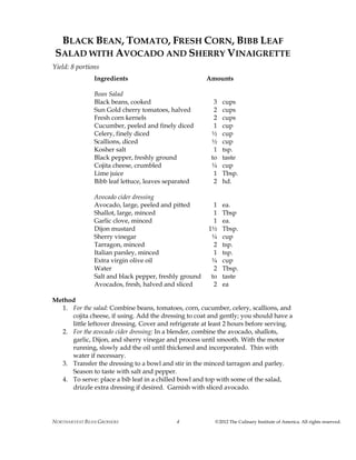 NORTHARVEST BEAN GROWERS ©2012 The Culinary Institute of America. All rights reserved.4
BLACK BEAN, TOMATO, FRESH CORN, BIBB LEAF
SALAD WITH AVOCADO AND SHERRY VINAIGRETTE
Yield: 8 portions
Ingredients Amounts
Bean Salad
Black beans, cooked 3 cups
Sun Gold cherry tomatoes, halved 2 cups
Fresh corn kernels 2 cups
Cucumber, peeled and finely diced 1 cup
Celery, finely diced ½ cup
Scallions, diced ½ cup
Kosher salt 1 tsp.
Black pepper, freshly ground to taste
Cojita cheese, crumbled ¼ cup
Lime juice 1 Tbsp.
Bibb leaf lettuce, leaves separated 2 hd.
Avocado cider dressing
Avocado, large, peeled and pitted 1 ea.
Shallot, large, minced 1 Tbsp
Garlic clove, minced 1 ea.
Dijon mustard 1½ Tbsp.
Sherry vinegar ¼ cup
Tarragon, minced 2 tsp.
Italian parsley, minced 1 tsp.
Extra virgin olive oil ¼ cup
Water 2 Tbsp.
Salt and black pepper, freshly ground to taste
Avocados, fresh, halved and sliced 2 ea
Method
1. For the salad: Combine beans, tomatoes, corn, cucumber, celery, scallions, and
cojita cheese, if using. Add the dressing to coat and gently; you should have a
little leftover dressing. Cover and refrigerate at least 2 hours before serving.
2. For the avocado cider dressing: In a blender, combine the avocado, shallots,
garlic, Dijon, and sherry vinegar and process until smooth. With the motor
running, slowly add the oil until thickened and incorporated. Thin with
water if necessary.
3. Transfer the dressing to a bowl and stir in the minced tarragon and parley.
Season to taste with salt and pepper.
4. To serve: place a bib leaf in a chilled bowl and top with some of the salad,
drizzle extra dressing if desired. Garnish with sliced avocado.
 
