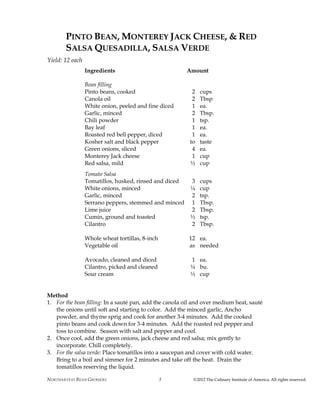 NORTHARVEST BEAN GROWERS ©2012 The Culinary Institute of America. All rights reserved.5
PINTO BEAN, MONTEREY JACK CHEESE, & RED
SALSA QUESADILLA, SALSA VERDE
Yield: 12 each
Ingredients Amount
Bean filling
Pinto beans, cooked 2 cups
Canola oil 2 Tbsp
White onion, peeled and fine diced 1 ea.
Garlic, minced 2 Tbsp.
Chili powder 1 tsp.
Bay leaf 1 ea.
Roasted red bell pepper, diced 1 ea.
Kosher salt and black pepper to taste
Green onions, sliced 4 ea.
Monterey Jack cheese 1 cup
Red salsa, mild ½ cup
Tomato Salsa
Tomatillos, husked, rinsed and diced 3 cups
White onions, minced ¼ cup
Garlic, minced 2 tsp.
Serrano peppers, stemmed and minced 1 Tbsp.
Lime juice 2 Tbsp.
Cumin, ground and toasted ½ tsp.
Cilantro 2 Tbsp.
Whole wheat tortillas, 8-inch 12 ea.
Vegetable oil as needed
Avocado, cleaned and diced 1 ea.
Cilantro, picked and cleaned ¼ bu.
Sour cream ½ cup
Method
1. For the bean filling: In a sauté pan, add the canola oil and over medium heat, sauté
the onions until soft and starting to color. Add the minced garlic, Ancho
powder, and thyme sprig and cook for another 3-4 minutes. Add the cooked
pinto beans and cook down for 3-4 minutes. Add the roasted red pepper and
toss to combine. Season with salt and pepper and cool.
2. Once cool, add the green onions, jack cheese and red salsa; mix gently to
incorporate. Chill completely.
3. For the salsa verde: Place tomatillos into a saucepan and cover with cold water.
Bring to a boil and simmer for 2 minutes and take off the heat. Drain the
tomatillos reserving the liquid.
 