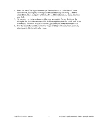 NORTHARVEST BEAN GROWERS ©2012 The Culinary Institute of America. All rights reserved.6
4. Place the rest of the ingredients except for the cilantro to a blender and puree
until smooth, adding any cooking liquid needed to keep it moving. Add the
cooked tomatillos and puree until smooth. Add the cilantro and pulse. Remove
and chill.
5. To assemble: Lay out your flour tortillas on a work table. Evenly distribute the
filling on the front half of the tortillas. Fold the top half over and brush both sides
with the oil and sauté on both sides until golden brown and hot in the middle.
6. Cut the finished quesadillas into four pieces and top with sour cream, avocado,
cilantro, and drizzle with salsa verde.
 