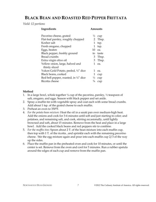 NORTHARVEST BEAN GROWERS ©2012 The Culinary Institute of America. All rights reserved.7
BLACK BEAN AND ROASTED RED PEPPER FRITTATA
Yield: 12 portions
Ingredients Amounts
Pecorino cheese, grated ½ cup
Flat-leaf parsley, roughly chopped 2 Tbsp.
Kosher salt 1 tsp.
Fresh oregano, chopped 1 tsp.
Eggs, beaten 10 ea.
Black pepper, freshly ground to taste
Bread crumbs 3 Tbsp.
Extra virgin olive oil 3 Tbsp.
Yellow onion, large, halved and 1 ea.
thinly sliced
Yukon Gold Potato, peeled, ¼” dice 1 ea.
Black beans, cooked 1 cup
Red bell pepper, roasted, in ¼” dice ½ cup
Ricotta cheese ¾ cup
Method
1. In a large bowl, whisk together ¼ cup of the pecorino, parsley, ½ teaspoon of
salt, oregano, and eggs. Season with black pepper and set aside.
2. Spray a muffin tin with vegetable spray and coat each with some bread crumbs.
Add about 1 tsp. of the grated cheese to each muffin.
3. Preheat an oven to 350°F.
4. For the potato bean mixture: Heat the oil in a sauté pan over medium-high heat.
Add the onions and cook for 3-4 minutes until soft and just starting to color; and
potatoes, and remaining salt, and cook, stirring occasionally, until lightly
browned and soft, about 15 minutes. Remove from the heat and place in a large
bowl. Add the cooked black beans and red peppers stir to combine.
5. For the muffin tins: Spoon about 2 T. of the bean mixture into each muffin cup,
then top with 1 T. of the ricotta , and sprinkle each with the remaining pecorino
cheese. Stir the egg mixture again and pour into each muffin cup 2/3 of the way
up the sides.
6. Place the muffin pan in the preheated oven and cook for 10 minutes, or until the
center is set. Remove from the oven and cool for 5 minutes. Run a rubber spatula
around the edges of each cup and remove from the muffin pan.
 