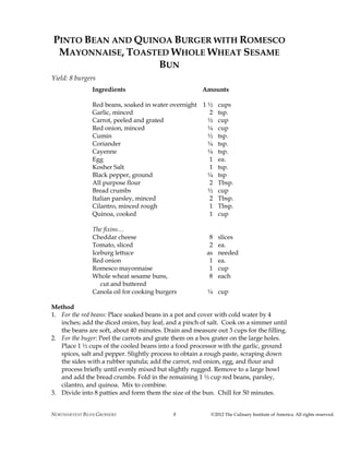 NORTHARVEST BEAN GROWERS ©2012 The Culinary Institute of America. All rights reserved.8
PINTO BEAN AND QUINOA BURGER WITH ROMESCO
MAYONNAISE, TOASTED WHOLE WHEAT SESAME
BUN
Yield: 8 burgers
Ingredients Amounts
Red beans, soaked in water overnight 1 ½ cups
Garlic, minced 2 tsp.
Carrot, peeled and grated ½ cup
Red onion, minced ¼ cup
Cumin ½ tsp.
Coriander ¼ tsp.
Cayenne ¼ tsp.
Egg 1 ea.
Kosher Salt 1 tsp.
Black pepper, ground ¼ tsp
All purpose flour 2 Tbsp.
Bread crumbs ½ cup
Italian parsley, minced 2 Tbsp.
Cilantro, minced rough 1 Tbsp.
Quinoa, cooked 1 cup
The fixins…
Cheddar cheese 8 slices
Tomato, sliced 2 ea.
Iceburg lettuce as needed
Red onion 1 ea.
Romesco mayonnaise 1 cup
Whole wheat sesame buns, 8 each
cut and buttered
Canola oil for cooking burgers ¼ cup
Method
1. For the red beans: Place soaked beans in a pot and cover with cold water by 4
inches; add the diced onion, bay leaf, and a pinch of salt. Cook on a simmer until
the beans are soft, about 40 minutes. Drain and measure out 3 cups for the filling.
2. For the buger: Peel the carrots and grate them on a box grater on the large holes.
Place 1 ½ cups of the cooled beans into a food processor with the garlic, ground
spices, salt and pepper. Slightly process to obtain a rough paste, scraping down
the sides with a rubber spatula; add the carrot, red onion, egg, and flour and
process briefly until evenly mixed but slightly rugged. Remove to a large bowl
and add the bread crumbs. Fold in the remaining 1 ½ cup red beans, parsley,
cilantro, and quinoa. Mix to combine.
3. Divide into 8 patties and form them the size of the bun. Chill for 50 minutes.
 
