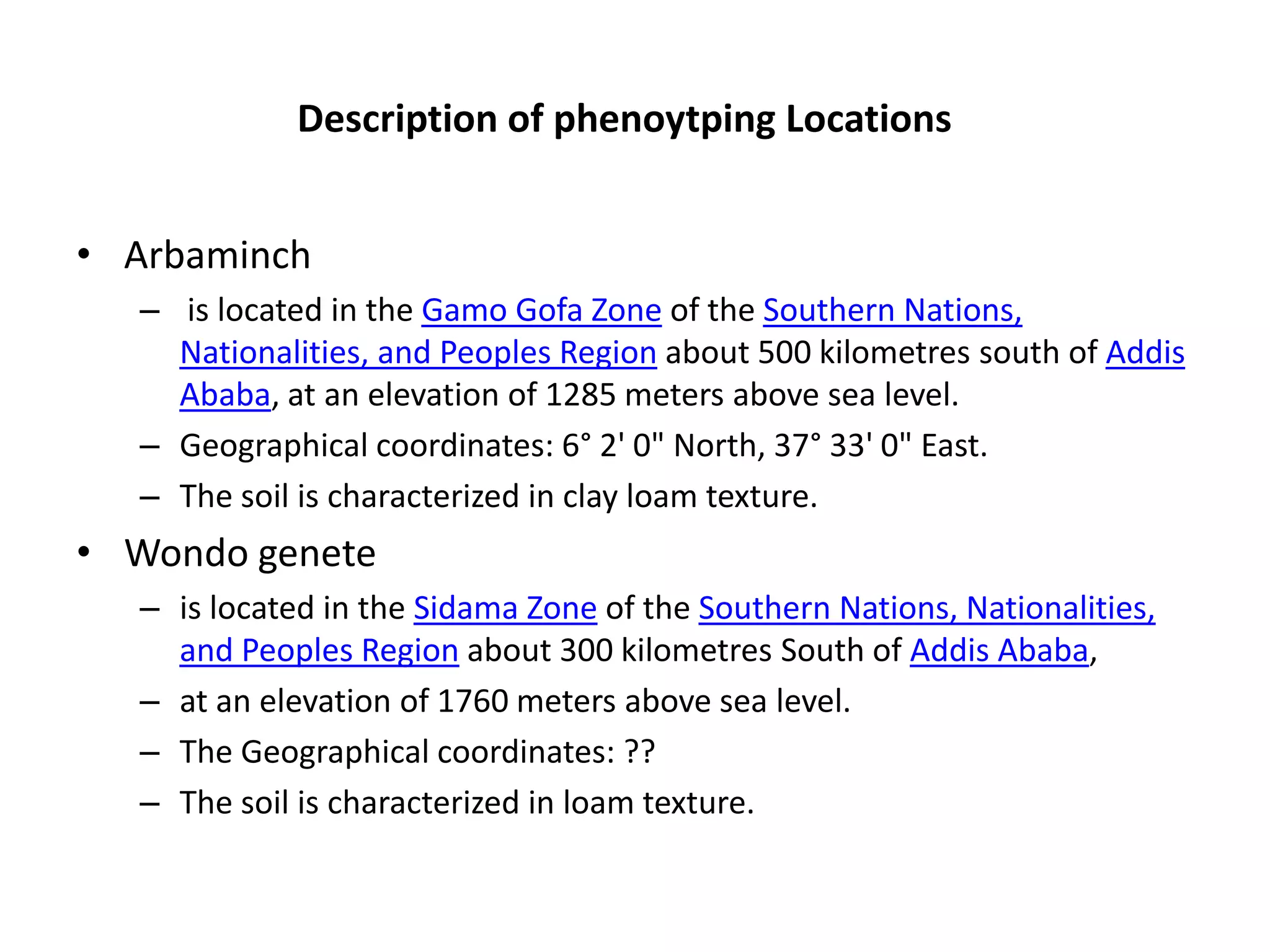 Description of phenoytping Locations


• Arbaminch
  – is located in the Gamo Gofa Zone of the Southern Nations,
    Nationalities, and Peoples Region about 500 kilometres south of Addis
    Ababa, at an elevation of 1285 meters above sea level.
  – Geographical coordinates: 6° 2' 0" North, 37° 33' 0" East.
  – The soil is characterized in clay loam texture.
• Wondo genete
  – is located in the Sidama Zone of the Southern Nations, Nationalities,
    and Peoples Region about 300 kilometres South of Addis Ababa,
  – at an elevation of 1760 meters above sea level.
  – The Geographical coordinates: ??
  – The soil is characterized in loam texture.
 