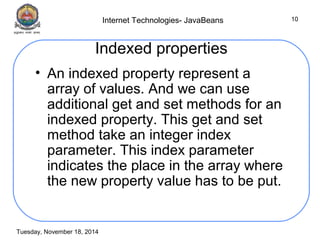Internet Technologies- JavaBeans 
Tuesday, November 18, 2014 
10 
Indexed properties 
• An indexed property represent a 
array of values. And we can use 
additional get and set methods for an 
indexed property. This get and set 
method take an integer index 
parameter. This index parameter 
indicates the place in the array where 
the new property value has to be put. 
 