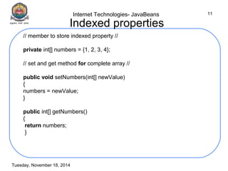 Internet Technologies- JavaBeans 
Tuesday, November 18, 2014 
11 
Indexed properties 
// member to store indexed property // 
private int[] numbers = {1, 2, 3, 4}; 
// set and get method for complete array // 
public void setNumbers(int[] newValue) 
{ 
numbers = newValue; 
} 
public int[] getNumbers() 
{ 
return numbers; 
} 
 