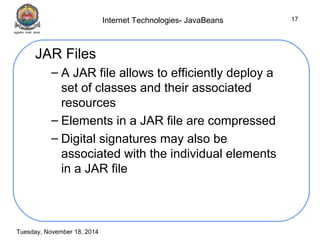 Internet Technologies- JavaBeans 
Tuesday, November 18, 2014 
17 
JAR Files 
– A JAR file allows to efficiently deploy a 
set of classes and their associated 
resources 
– Elements in a JAR file are compressed 
– Digital signatures may also be 
associated with the individual elements 
in a JAR file 
 