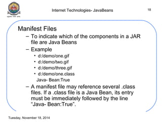 Internet Technologies- JavaBeans 
Tuesday, November 18, 2014 
18 
Manifest Files 
– To indicate which of the components in a JAR 
file are Java Beans 
– Example 
• d:/demo/one.gif 
• d:/demo/two.gif 
• d:/demo/three.gif 
• d:/demo/one.class 
Java- Bean:True 
– A manifest file may reference several .class 
files. If a .class file is a Java Bean, its entry 
must be immediately followed by the line 
“Java- Bean:True”. 
 