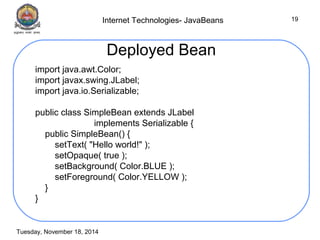 Internet Technologies- JavaBeans 
Tuesday, November 18, 2014 
19 
Deployed Bean 
import java.awt.Color; 
import javax.swing.JLabel; 
import java.io.Serializable; 
public class SimpleBean extends JLabel 
implements Serializable { 
public SimpleBean() { 
setText( "Hello world!" ); 
setOpaque( true ); 
setBackground( Color.BLUE ); 
setForeground( Color.YELLOW ); 
} 
} 
