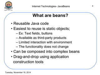 Internet Technologies- JavaBeans 
Tuesday, November 18, 2014 
4 
What are beans? 
• Reusable Java code 
• Easiest to reuse is static objects; 
– Ex: Text fields, buttons 
– Available as third-party products 
– Limited interaction with environment 
– The functionality does not change 
• Can be composed into complex beans 
• Drag-and-drop using application 
construction tools 
 