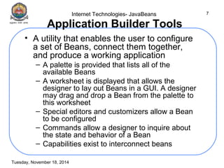 Internet Technologies- JavaBeans 
Tuesday, November 18, 2014 
7 
Application Builder Tools 
• A utility that enables the user to configure 
a set of Beans, connect them together, 
and produce a working application 
– A palette is provided that lists all of the 
available Beans 
– A worksheet is displayed that allows the 
designer to lay out Beans in a GUI. A designer 
may drag and drop a Bean from the palette to 
this worksheet 
– Special editors and customizers allow a Bean 
to be configured 
– Commands allow a designer to inquire about 
the state and behavior of a Bean 
– Capabilities exist to interconnect beans 
 