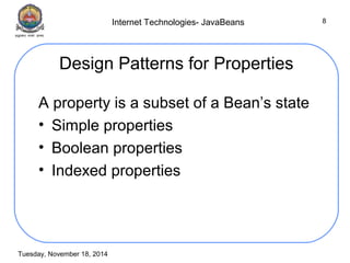 Internet Technologies- JavaBeans 
Tuesday, November 18, 2014 
8 
Design Patterns for Properties 
A property is a subset of a Bean’s state 
• Simple properties 
• Boolean properties 
• Indexed properties 
 