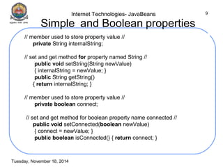 Internet Technologies- JavaBeans 
Tuesday, November 18, 2014 
9 
Simple and Boolean properties 
// member used to store property value // 
private String internalString; 
// set and get method for property named String // 
public void setString(String newValue) 
{ internalString = newValue; } 
public String getString() 
{ return internalString; } 
// member used to store property value // 
private boolean connect; 
// set and get method for boolean property name connected // 
public void setConnected(boolean newValue) 
{ connect = newValue; } 
public boolean isConnected(} { return connect; } 
 