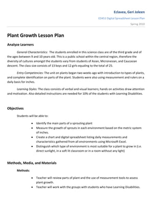 Plant Growth Lesson Plan Analyze Learners General Characteristics:  The students enrolled in this science class are of the third grade and of the ages between 9 and 10 years old. This is a public school within the central region, therefore the diversity of cultures amongst the students vary from students of Asian, Micronesian, and Caucasian descent. The class size consists of 13 boys and 12 girls equaling to the total of 25. Entry Competencies: The unit on plants began two weeks ago with introduction to types of plants, and complete identification on parts of the plant. Students were also using measurement and rulers on a daily basis for inches. Learning Styles: The class consists of verbal and visual learners; hands on activities draw attention and motivation. Also detailed instructions are needed for 10% of the students with Learning Disabilities. Objectives Students will be able to: ,[object Object]