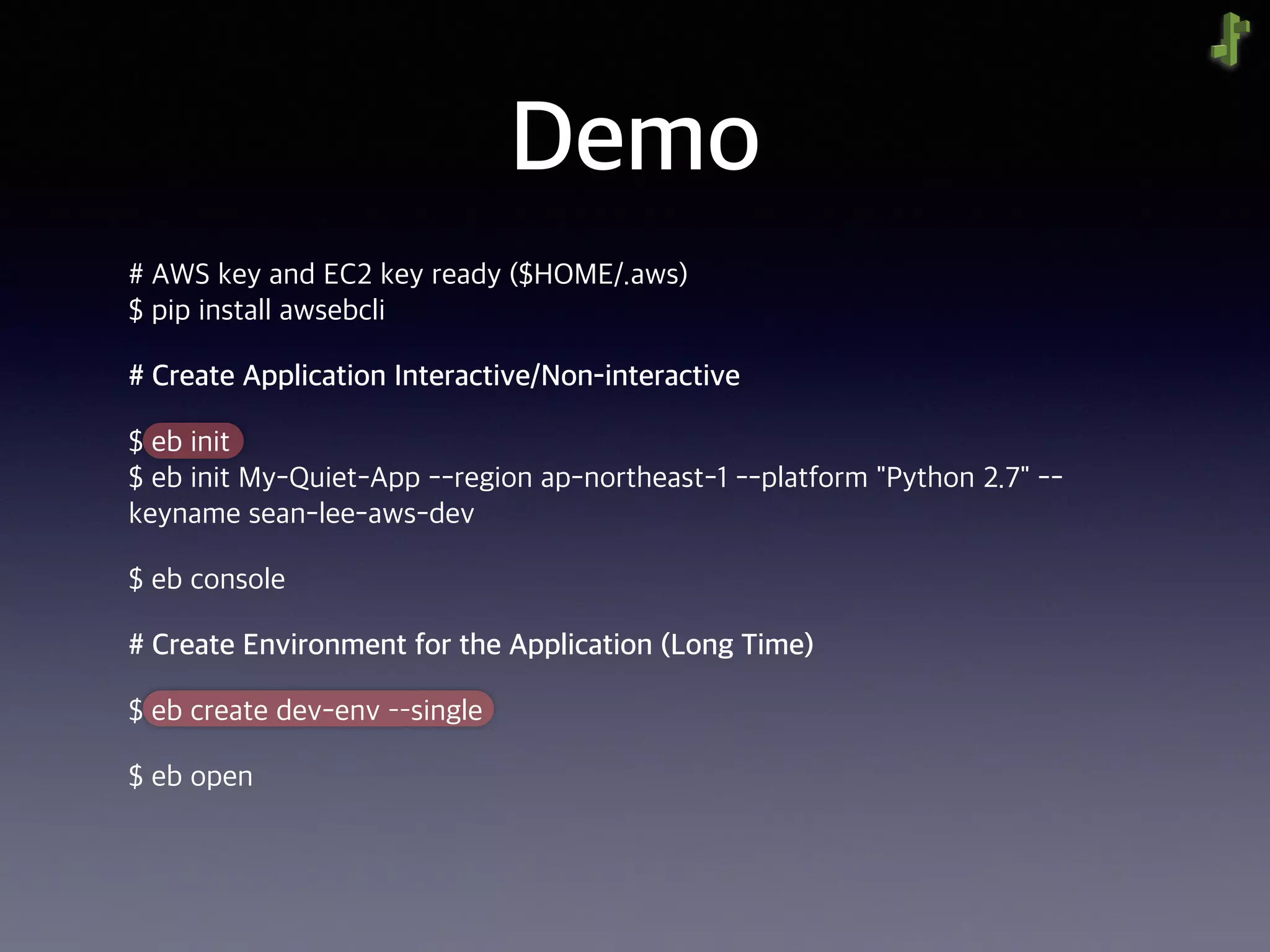 Demo
# AWS key and EC2 key ready ($HOME/.aws) 
$ pip install awsebcli
# Create Application Interactive/Non-interactive
$ eb init 
$ eb init My-Quiet-App --region ap-northeast-1 --platform "Python 2.7" --
keyname sean-lee-aws-dev
$ eb console
# Create Environment for the Application (Long Time)
$ eb create dev-env ––single
$ eb open
 