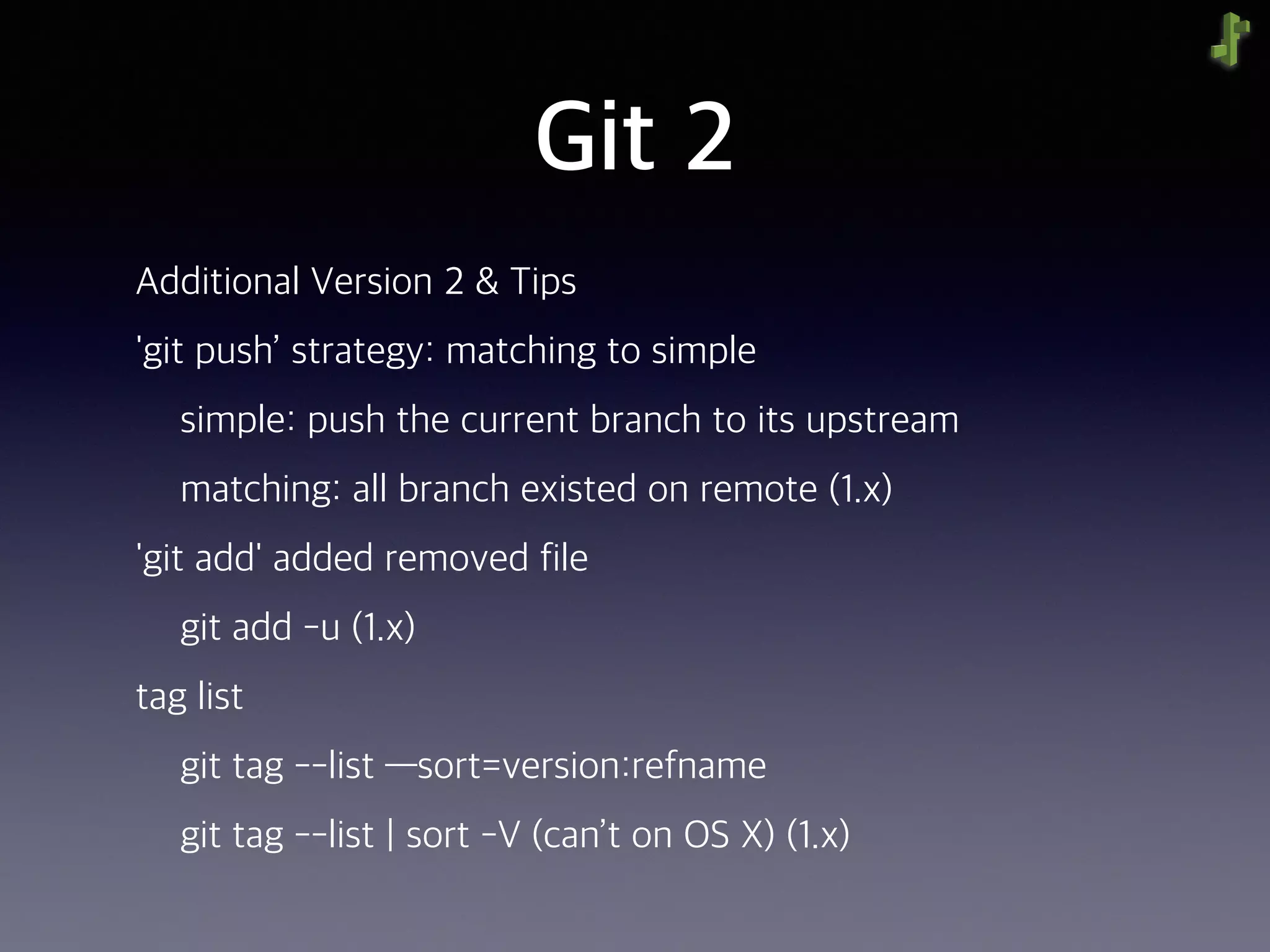 Git 2
Additional Version 2 & Tips
'git push’ strategy: matching to simple
simple: push the current branch to its upstream
matching: all branch existed on remote (1.x)
'git add' added removed file
git add -u (1.x)
tag list
git tag --list —sort=version:refname
git tag --list | sort -V (can’t on OS X) (1.x)
 