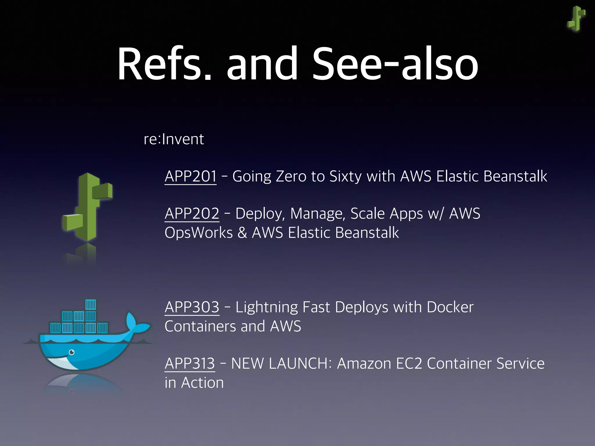 Refs. and See-also
re:Invent
APP201 - Going Zero to Sixty with AWS Elastic Beanstalk
APP202 - Deploy, Manage, Scale Apps w/ AWS
OpsWorks & AWS Elastic Beanstalk
APP303 - Lightning Fast Deploys with Docker
Containers and AWS
APP313 - NEW LAUNCH: Amazon EC2 Container Service
in Action
 
