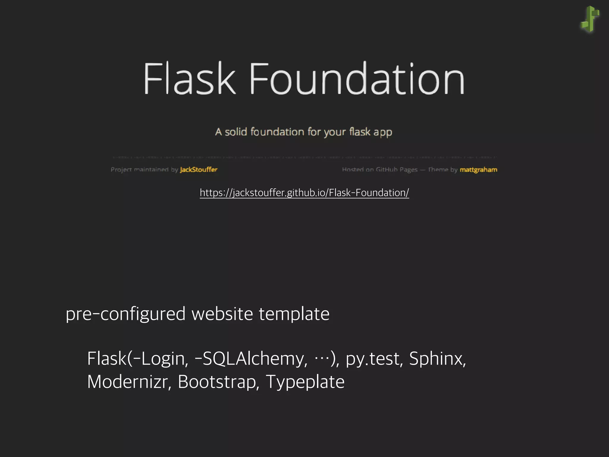 pre-configured website template
Flask(-Login, -SQLAlchemy, …), py.test, Sphinx, 
Modernizr, Bootstrap, Typeplate
https://jackstouffer.github.io/Flask-Foundation/
 