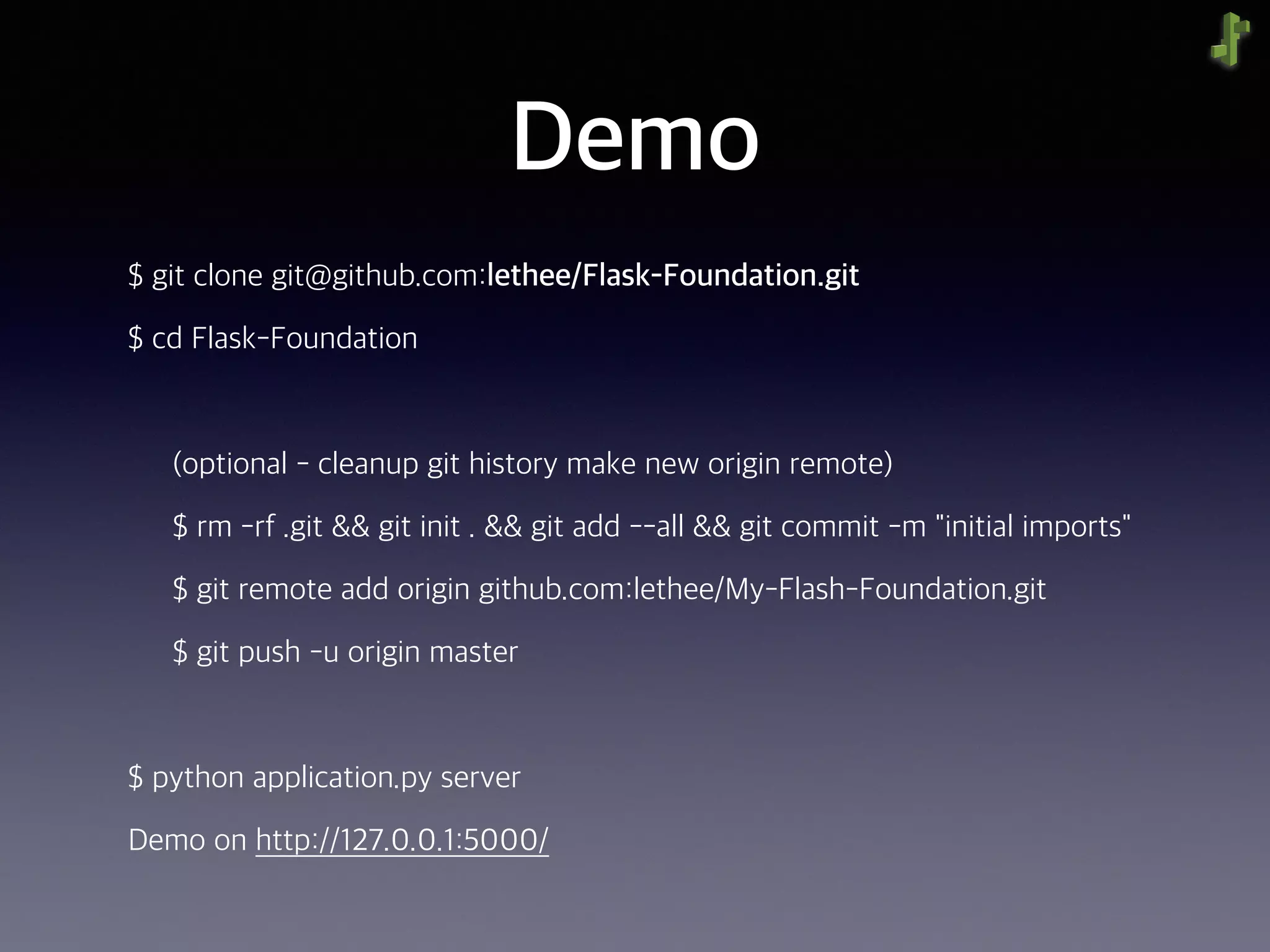 Demo
$ git clone git@github.com:lethee/Flask-Foundation.git
$ cd Flask-Foundation
(optional - cleanup git history make new origin remote)
$ rm -rf .git && git init . && git add --all && git commit -m "initial imports"
$ git remote add origin github.com:lethee/My-Flash-Foundation.git
$ git push -u origin master
$ python application.py server
Demo on http://127.0.0.1:5000/
 