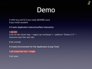 Demo
# AWS key and EC2 key ready ($HOME/.aws) 
$ pip install awsebcli
# Create Application Interactive/Non-interactive
$ eb init 
$ eb init My-Quiet-App --region ap-northeast-1 --platform "Python 2.7" --
keyname sean-lee-aws-dev
$ eb console
# Create Environment for the Application (Long Time)
$ eb create dev-env ––single
$ eb open
 