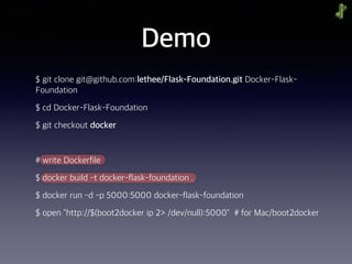 Demo
$ git clone git@github.com:lethee/Flask-Foundation.git Docker-Flask-
Foundation
$ cd Docker-Flask-Foundation
$ git checkout docker
# write Dockerfile
$ docker build -t docker-flask-foundation .
$ docker run -d -p 5000:5000 docker-flask-foundation
$ open "http://$(boot2docker ip 2> /dev/null):5000" # for Mac/boot2docker
 