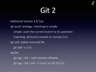 Git 2
Additional Version 2 & Tips
'git push’ strategy: matching to simple
simple: push the current branch to its upstream
matching: all branch existed on remote (1.x)
'git add' added removed file
git add -u (1.x)
tag list
git tag --list —sort=version:refname
git tag --list | sort -V (can’t on OS X) (1.x)
 