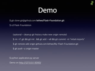 Demo
$ git clone git@github.com:lethee/Flask-Foundation.git
$ cd Flask-Foundation
(optional - cleanup git history make new origin remote)
$ rm -rf .git && git init . && git add --all && git commit -m "initial imports"
$ git remote add origin github.com:lethee/My-Flash-Foundation.git
$ git push -u origin master
$ python application.py server
Demo on http://127.0.0.1:5000/
 