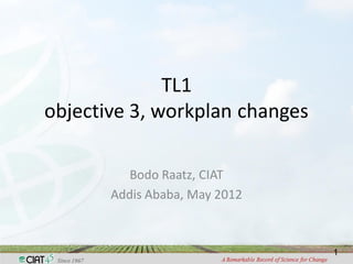 TL1
objective 3, workplan changes

          Bodo Raatz, CIAT
       Addis Ababa, May 2012



                                1
 