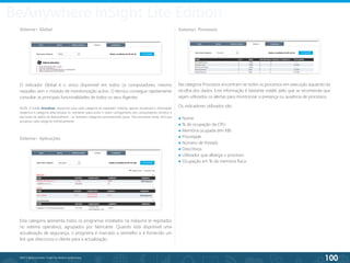 100
©2013 BeAnywhere. Todos os direitos reservados.
BeAnywhere inSight Lite Edition
Sistema> Global
O indicador Global é o único disponível em todos os computadores, mesmo
naqueles sem o módulo de monitorização activo. O técnico consegue rapidamente
consultar as principais funcionalidades de todos os seus Agentes.
NOTA: O botão Actualizar, disponível para cada categoria do separador Sistema, apenas actualizará a informação
respectiva à categoria seleccionada no momento (para evitar o sobre carregamento dos computadores remotos e
das bases de dados do BeAnywhere) – as restantes categorias permanecerão iguais. Para actualizar todas, terá que
actualizar cada categoria individualmente.
Sistema> Aplicações
Sistema> Processos
Esta categoria apresenta todos os programas instalados na máquina (e registados
no sistema operativo), agrupados por fabricante. Quando está disponível uma
actualização de segurança, o programa é marcado a vermelho e é fornecido um
link que direcciona o cliente para a actualização.
Na categoria Processos encontram-se todos os processos em execução aquando da
recolha dos dados. Esta informação é bastante volátil, pelo que se recomenda que
sejam utilizados os alertas para monitorizar a presença ou ausência de processos.
Os indicadores utilizados são:
● Nome
● % de ocupação da CPU
● Memória ocupada (em KB)
● Prioridade
● Número de threads
● Descritivos
● Utilizador que alberga o processo
● Ocupação em % da memória física
 