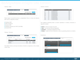 101
©2013 BeAnywhere. Todos os direitos reservados.
Neste espaço é possível encontrar os adaptadores físicos e virtuais da máquina,
bem como os seguintes campos:
● Endereço MAC
● DNS da máquina
● Domínio DNS
● Endereço atribuído por DHCP (Sim/Não)
● Servidor DHC
BeAnywhere inSight Lite Edition
Sistema> Rede
Sistema> Serviços
Esta tabela mostra os serviços de sistema, incluindo os respectivos nome, estado,
modo e tipo.
Sistema> Drivers
Esta categoria apresenta todos os drivers registados no sistema, indicando os
seguintes campos:
● Nome – Nome de registo do driver.
● Tipo – Tipo de driver (kernel, filesystem).
● Caminho – Localização registada do driver.
● Estado – Estado do driver, indicando ou não a sua presença efectiva no sistema.
Estatísticas
 