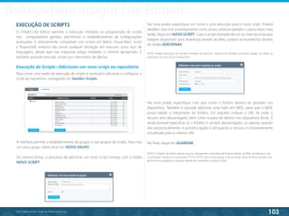 103
©2013 BeAnywhere. Todos os direitos reservados.
BeAnywhere inSight Lite Edition
A interface permite o estabelecimento de grupos e sub-grupos de scripts. Para criar
um novo grupo, basta clicar em NOVO GRUPO.
Da mesma forma, o processo de adicionar um novo script começa com o botão
NOVO SCRIPT.
Na nova janela, especifique um nome e uma descrição para o novo script. Poderá
também marcá-lo imediatamente como activo, embora também o possa fazer mais
tarde; clique em NOVO SCRIPT. Caso o script necessite de um ou mais recursos que
estejam disponíveis para download através da Web, poderá acrescentá-los através
do botão ADICIONAR.
NOTA: Poderá adicionar um número ilimitado de recursos. Neste ecrã, também é possível apagar ou editar as
definições de recursos já configurados.
EXECUÇÃO DE SCRIPTS
O inSight Lite Edition permite a execução imediata ou programada de scripts
nos computadores geridos, permitindo o estabelecimento de configurações
avançadas. É directamente compatível com scripts em Batch, Visual Basic Script
e Powershell, embora não exista qualquer limitação em executar outro tipo de
linguagens, desde que nas máquinas esteja instalado o runtime apropriado. É
também possível executar scripts por intermédio de alertas.
Execução de Scripts>Adicionar um novo script ao repositório
Para correr uma tarefa de execução de scripts é necessário adicionar e configurar o
script ao repositório, carregando em Gestão>Scripts.
Na nova janela, especifique com que nome o ficheiro deverá ser gravado nos
dispositivos. Também é possível adicionar uma hash em MD5, para que o BASE
possa validar a integridade do ficheiro. Em seguida, indique o URL de onde o
recurso será descarregado, bem como a pasta de destino nos dispositivos locais. É
ainda possível especificar se o ficheiro é sempre descarregado, ou apenas quando
não exista localmente. A primeira opção é útil quando o recurso é constantemente
actualizado para o mesmo URL.
No final, clique em GUARDAR.
NOTA: O inSight Lite Edition apenas suporta nativamente o download de ficheiros através da Web, da Internet ou de
uma Intranet, utilizando os protocolos HTTP e HTTPS. Isto ocorre porque o técnico pode copiar ficheiros da rede local
de forma mais poderosa e granular através de comandos no próprio script.
 