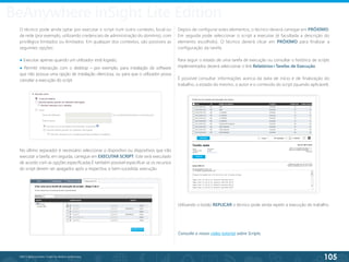 105
©2013 BeAnywhere. Todos os direitos reservados.
O técnico pode ainda optar por executar o script num outro contexto, local ou
de rede (por exemplo, utilizando credenciais de administração do domínio), com
privilégios limitados ou ilimitados. Em qualquer dos contextos, são possíveis as
seguintes opções:
● Executar apenas quando um utilizador está logado;
● Permitir interacção com o desktop – por exemplo, para instalação de software
que não possua uma opção de instalação silenciosa, ou para que o utilizador possa
cancelar a execução do script.
No último separador é necessário seleccionar o dispositivo ou dispositivos que irão
executar a tarefa; em seguida, carregue em EXECUTAR SCRIPT. Este será executado
de acordo com as opções especificadas.É também possível especificar se os recursos
do script devem ser apagados após a respectiva, e bem-sucedida, execução.
Depois de configurar estes elementos, o técnico deverá carregar em PRÓXIMO.
Em seguida pode seleccionar o script a executar (é facultada a descrição do
elemento escolhido). O técnico deverá clicar em PRÓXIMO para finalizar a
configuração da tarefa.
Para seguir o estado de uma tarefa de execução ou consultar o histórico de scripts
implementados deverá seleccionar o link Relatórios>Tarefas de Execução.
É possível consultar informações acerca da data de início e de finalização do
trabalho, o estado do mesmo, o autor e o conteúdo do script (quando aplicável).
Utilizando o botão REPLICAR o técnico pode ainda repetir a execução do trabalho.
BeAnywhere inSight Lite Edition
Consulte o nosso vídeo tutorial sobre Scripts.
 