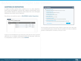 106
©2013 BeAnywhere. Todos os direitos reservados.
AUDITORIA DE DISPOSITIVOS
O inSight Lite Edition permite ainda a auditoria de um ou vários dispositivos.
Através desta funcionalidade é possível obter relatórios pormenorizados acerca
das actividades realizadas nos dispositivos seleccionados, bem como informações
detalhadas acerca desses mesmos dispositivos.
Para efectuar uma auditoria, basta ir a RELATÓRIOS>Auditar Dispositivos.
Surgirá um ecrã semelhante ao que existe para a execução de scripts. É possível
seleccionar um ou múltiplos computadores dentro de cada grupo. Seleccione
os computadores a auditar e prima o botão AUDITAR.
Na nova janela, é possível indicar qual o relatório a gerar, bem como seleccionar
um e-mail de destino para o mesmo. Tal como acontece com todos os relatórios
gerados no BeAnywhere, é enviado um link por e-mail.
BeAnywhere inSight Lite Edition
 